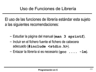 Uso de Funciones de Librería El uso de las funciones de librería estándar esta sujeto a las siguientes recomendaciones: Estudiar la página del manual ( man 3 sprintf ). Incluir en el fichero fuente el fichero de cabecera adecuado ( #include <stdio.h> ). Enlazar la librería si es necesario ( gcc .... -lm ). 