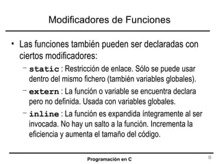 Modificadores de Funciones Las funciones también pueden ser declaradas con ciertos modificadores: static  : Restricción de enlace. Sólo se puede usar dentro del mismo fichero (también variables globales). extern  : La función o variable se encuentra declara pero no definida. Usada con variables globales. inline  : La función es expandida íntegramente al ser invocada. No hay un salto a la función. Incrementa la eficiencia y aumenta el tamaño del código. 