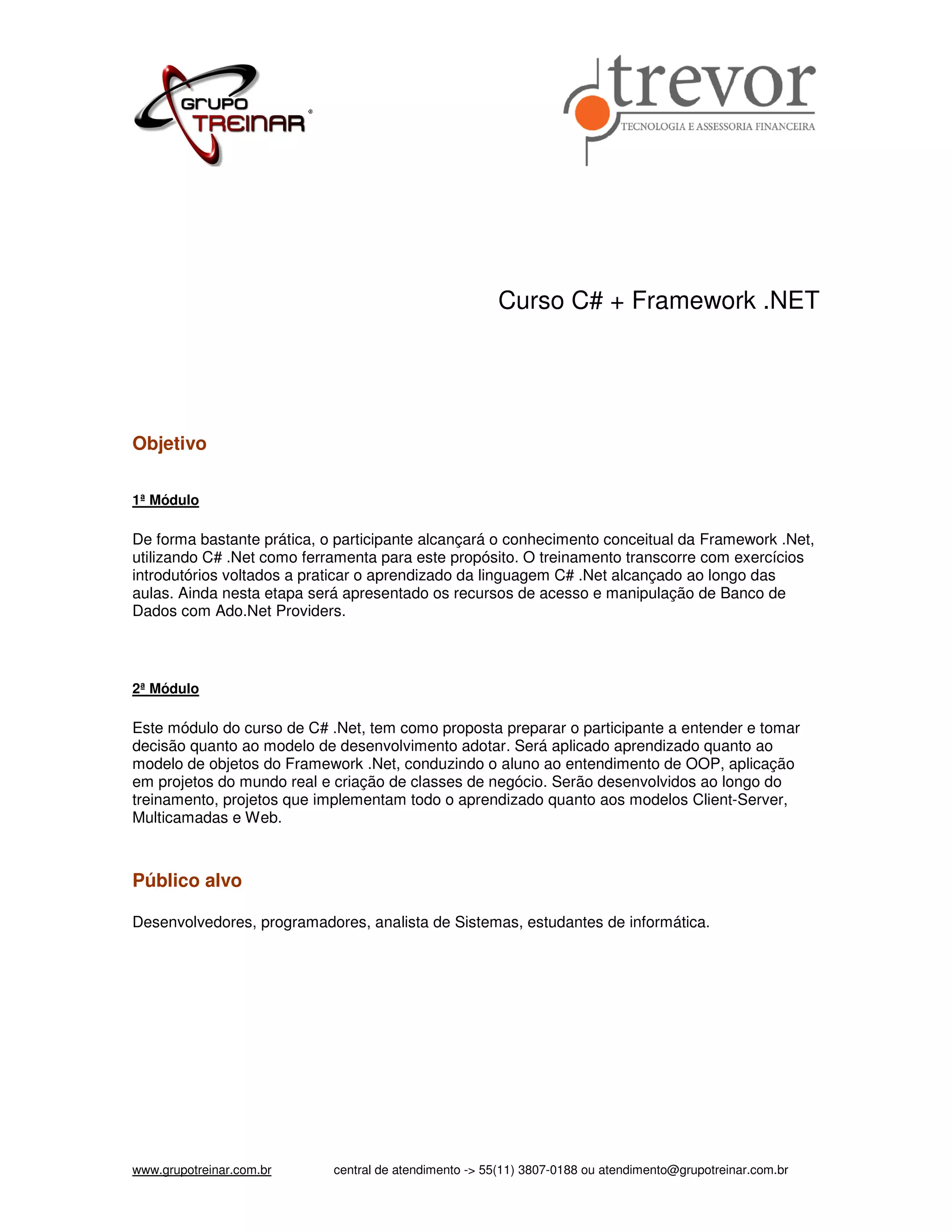 Curso C# + Framework .NET Objetivo 1ª Módulo De forma bastante prática, o participante alcançará o conhecimento conceitual da Framework .Net, utilizando C# .Net como ferramenta para este propósito. O treinamento transcorre com exercícios introdutórios voltados a praticar o aprendizado da linguagem C# .Net alcançado ao longo das aulas. Ainda nesta etapa será apresentado os recursos de acesso e manipulação de Banco de Dados com Ado.Net Providers. 2ª Módulo Este módulo do curso de C# .Net, tem como proposta preparar o participante a entender e tomar decisão quanto ao modelo de desenvolvimento adotar. Será aplicado aprendizado quanto ao modelo de objetos do Framework .Net, conduzindo o aluno ao entendimento de OOP, aplicação em projetos do mundo real e criação de classes de negócio. Serão desenvolvidos ao longo do treinamento, projetos que implementam todo o aprendizado quanto aos modelos Client-Server, Multicamadas e Web. Público alvo Desenvolvedores, programadores, analista de Sistemas, estudantes de informática. www.grupotreinar.com.br central de atendimento -> 55(11) 3807-0188 ou atendimento@grupotreinar.com.br 