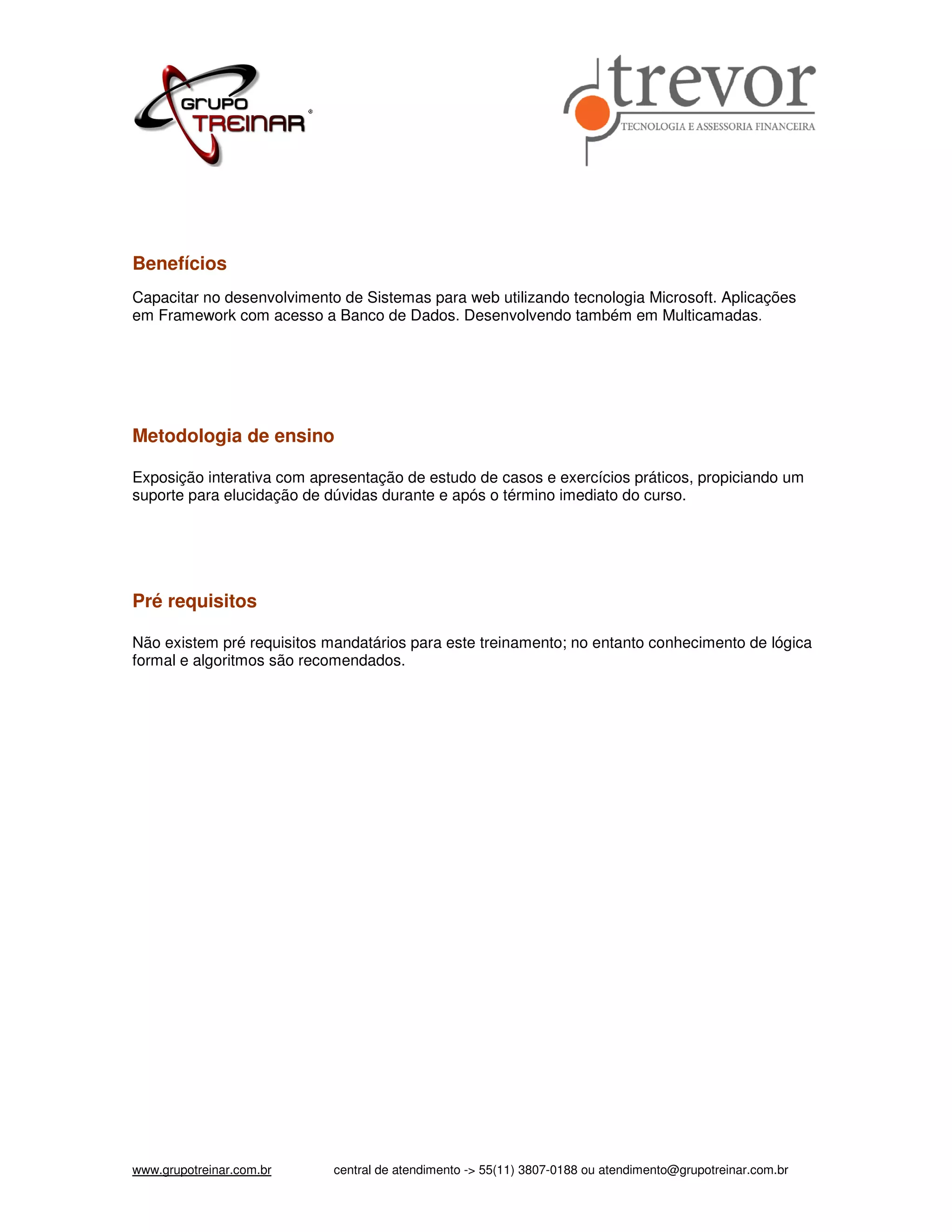 Benefícios Capacitar no desenvolvimento de Sistemas para web utilizando tecnologia Microsoft. Aplicações em Framework com acesso a Banco de Dados. Desenvolvendo também em Multicamadas. Metodologia de ensino Exposição interativa com apresentação de estudo de casos e exercícios práticos, propiciando um suporte para elucidação de dúvidas durante e após o término imediato do curso. Pré requisitos Não existem pré requisitos mandatários para este treinamento; no entanto conhecimento de lógica formal e algoritmos são recomendados. www.grupotreinar.com.br central de atendimento -> 55(11) 3807-0188 ou atendimento@grupotreinar.com.br 