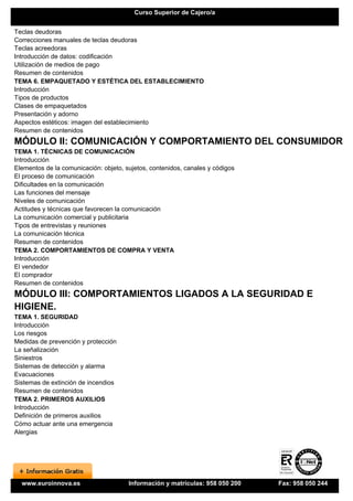 Curso Superior de Cajero/a


Teclas deudoras
Correcciones manuales de teclas deudoras
Teclas acreedoras
Introducción de datos: codificación
Utilización de medios de pago
Resumen de contenidos
TEMA 6. EMPAQUETADO Y ESTÉTICA DEL ESTABLECIMIENTO
Introducción
Tipos de productos
Clases de empaquetados
Presentación y adorno
Aspectos estéticos: imagen del establecimiento
Resumen de contenidos
MÓDULO II: COMUNICACIÓN Y COMPORTAMIENTO DEL CONSUMIDOR
TEMA 1. TÉCNICAS DE COMUNICACIÓN
Introducción
Elementos de la comunicación: objeto, sujetos, contenidos, canales y códigos
El proceso de comunicación
Dificultades en la comunicación
Las funciones del mensaje
Niveles de comunicación
Actitudes y técnicas que favorecen la comunicación
La comunicación comercial y publicitaria
Tipos de entrevistas y reuniones
La comunicación técnica
Resumen de contenidos
TEMA 2. COMPORTAMIENTOS DE COMPRA Y VENTA
Introducción
El vendedor
El comprador
Resumen de contenidos
MÓDULO III: COMPORTAMIENTOS LIGADOS A LA SEGURIDAD E
HIGIENE.
TEMA 1. SEGURIDAD
Introducción
Los riesgos
Medidas de prevención y protección
La señalización
Siniestros
Sistemas de detección y alarma
Evacuaciones
Sistemas de extinción de incendios
Resumen de contenidos
TEMA 2. PRIMEROS AUXILIOS
Introducción
Definición de primeros auxilios
Cómo actuar ante una emergencia
Alergias




  www.euroinnova.es                    Información y matrículas: 958 050 200   Fax: 958 050 244
 