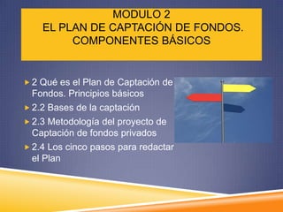 MODULO 2
    EL PLAN DE CAPTACIÓN DE FONDOS.
         COMPONENTES BÁSICOS


 2 Qué es el Plan de Captación de
  Fondos. Principios básicos
 2.2 Bases de la captación
 2.3 Metodología del proyecto de
  Captación de fondos privados
 2.4 Los cinco pasos para redactar
  el Plan
 