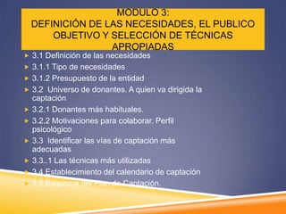 MODULO 3:
    DEFINICIÓN DE LAS NECESIDADES, EL PUBLICO
        OBJETIVO Y SELECCIÓN DE TÉCNICAS
                   APROPIADAS
 3.1 Definición de las necesidades
 3.1.1 Tipo de necesidades
 3.1.2 Presupuesto de la entidad
 3.2 Universo de donantes. A quien va dirigida la
    captación
   3.2.1 Donantes más habituales.
   3.2.2 Motivaciones para colaborar. Perfil
    psicológico
   3.3 Identificar las vías de captación más
    adecuadas
   3.3..1 Las técnicas más utilizadas
   3.4 Establecimiento del calendario de captación
   3.5 Esquema del Plan de Captación.
 