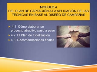 MODULO 4
DEL PLAN DE CAPTACIÓN A LA APLICACIÓN DE LAS
  TÉCNICAS EN BASE AL DISEÑO DE CAMPAÑAS


 4.1 Cómo elaborar un
  proyecto atractivo paso a paso
 4.2 El Plan de Fidelización
 4.3 Recomendaciones finales
 