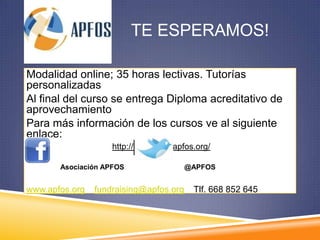 TE ESPERAMOS!

Modalidad online; 35 horas lectivas. Tutorías
personalizadas
Al final del curso se entrega Diploma acreditativo de
aprovechamiento
Para más información de los cursos ve al siguiente
enlace:
                    http://formacion.apfos.org/

       Asociación APFOS                 @APFOS


www.apfos.org   fundraising@apfos.org     Tlf. 668 852 645
 
