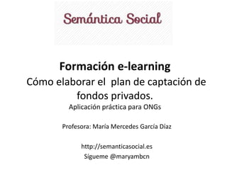 Formación e-learning 
Cómo elaborar el plan de captación de 
fondos privados. 
Aplicación práctica para ONGs 
Profesora: María Mercedes García Díaz 
http://semanticasocial.es 
Sígueme @maryambcn 
 