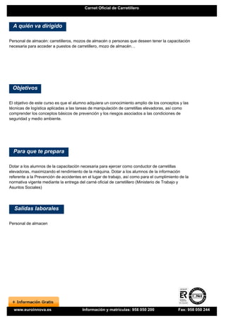 Carnet Oficial de Carretillero



  A quién va dirigido

Personal de almacén: carretilleros, mozos de almacén o personas que deseen tener la capacitación
necesaria para acceder a puestos de carretillero, mozo de almacén…




 Objetivos

El objetivo de este curso es que el alumno adquiera un conocimiento amplio de los conceptos y las
técnicas de logística aplicadas a las tareas de manipulación de carretillas elevadoras, así como
comprender los conceptos básicos de prevención y los riesgos asociados a las condiciones de
seguridad y medio ambiente.




  Para que te prepara

Dotar a los alumnos de la capacitación necesaria para ejercer como conductor de carretillas
elevadoras, maximizando el rendimiento de la máquina. Dotar a los alumnos de la información
referente a la Prevención de accidentes en el lugar de trabajo, así como para el cumplimiento de la
normativa vigente mediante la entrega del carné oficial de carretillero (Ministerio de Trabajo y
Asuntos Sociales)




  Salidas laborales

Personal de almacen




  www.euroinnova.es                     Información y matrículas: 958 050 200                Fax: 958 050 244
 