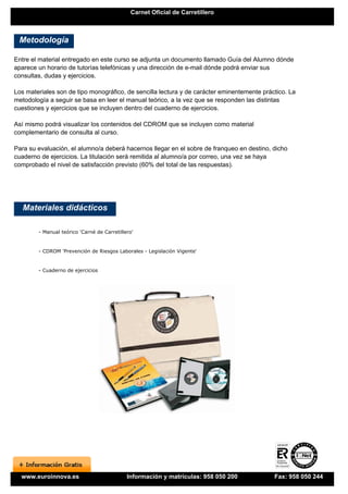 Carnet Oficial de Carretillero



 Metodología

Entre el material entregado en este curso se adjunta un documento llamado Guía del Alumno dónde
aparece un horario de tutorías telefónicas y una dirección de e-mail dónde podrá enviar sus
consultas, dudas y ejercicios.

Los materiales son de tipo monográfico, de sencilla lectura y de carácter eminentemente práctico. La
metodología a seguir se basa en leer el manual teórico, a la vez que se responden las distintas
cuestiones y ejercicios que se incluyen dentro del cuaderno de ejercicios.

Así mismo podrá visualizar los contenidos del CDROM que se incluyen como material
complementario de consulta al curso.

Para su evaluación, el alumno/a deberá hacernos llegar en el sobre de franqueo en destino, dicho
cuaderno de ejercicios. La titulación será remitida al alumno/a por correo, una vez se haya
comprobado el nivel de satisfacción previsto (60% del total de las respuestas).




   Materiales didácticos

        - Manual teórico 'Carné de Carretillero'


        - CDROM 'Prevención de Riesgos Laborales - Legislación Vigente'


        - Cuaderno de ejercicios




  www.euroinnova.es                          Información y matrículas: 958 050 200          Fax: 958 050 244
 