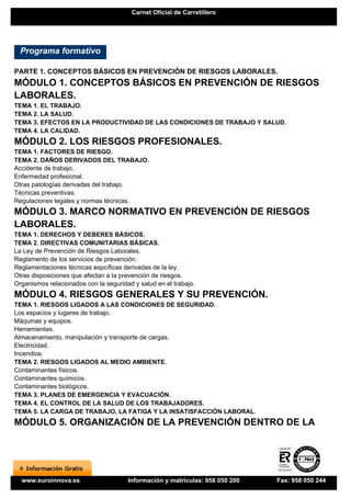 Carnet Oficial de Carretillero




  Programa formativo

PARTE 1. CONCEPTOS BÁSICOS EN PREVENCIÓN DE RIESGOS LABORALES.
MÓDULO 1. CONCEPTOS BÁSICOS EN PREVENCIÓN DE RIESGOS
LABORALES.
TEMA 1. EL TRABAJO.
TEMA 2. LA SALUD.
TEMA 3. EFECTOS EN LA PRODUCTIVIDAD DE LAS CONDICIONES DE TRABAJO Y SALUD.
TEMA 4. LA CALIDAD.
MÓDULO 2. LOS RIESGOS PROFESIONALES.
TEMA 1. FACTORES DE RIESGO.
TEMA 2. DAÑOS DERIVADOS DEL TRABAJO.
Accidente de trabajo.
Enfermedad profesional.
Otras patologías derivadas del trabajo.
Técnicas preventivas.
Regulaciones legales y normas técnicas.
MÓDULO 3. MARCO NORMATIVO EN PREVENCIÓN DE RIESGOS
LABORALES.
TEMA 1. DERECHOS Y DEBERES BÁSICOS.
TEMA 2. DIRECTIVAS COMUNITARIAS BÁSICAS.
La Ley de Prevención de Riesgos Laborales.
Reglamento de los servicios de prevención.
Reglamentaciones técnicas espcíficas derivadas de la ley.
Otras disposiciones que afectan a la prevención de riesgos.
Organismos relacionados con la seguridad y salud en el trabajo.
MÓDULO 4. RIESGOS GENERALES Y SU PREVENCIÓN.
TEMA 1. RIESGOS LIGADOS A LAS CONDICIONES DE SEGURIDAD.
Los espacios y lugares de trabajo.
Máquinas y equipos.
Herramientas.
Almacenamiento, manipulación y transporte de cargas.
Electricidad.
Incendios.
TEMA 2. RIESGOS LIGADOS AL MEDIO AMBIENTE.
Contaminantes físicos.
Contaminantes químicos.
Contaminantes biológicos.
TEMA 3. PLANES DE EMERGENCIA Y EVACUACIÓN.
TEMA 4. EL CONTROL DE LA SALUD DE LOS TRABAJADORES.
TEMA 5. LA CARGA DE TRABAJO, LA FATIGA Y LA INSATISFACCIÓN LABORAL.
MÓDULO 5. ORGANIZACIÓN DE LA PREVENCIÓN DENTRO DE LA




  www.euroinnova.es                    Información y matrículas: 958 050 200   Fax: 958 050 244
 
