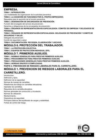 Carnet Oficial de Carretillero


EMPRESA.
TEMA 1. INTRODUCCIÓN.
Las modalidades de organización de la actividad preventiva.
TEMA 2. LA ASUNCIÓN DE FUNCIONES POR EL PROPIO EMPRESARIO.
Requisitos para la asunción de la función preventiva.
TEMA 3. DESIGNACIÓN DE ENCARGADOS DE PREVENCIÓN.
Función del encargado del servicio de prevención.
Derechos y obligaciones de los encargados de prevención.
TEMA 4. ÓRGANOS DE REPRESENTACIÓN NO ESPECIALIZADA: COMITÉS DE EMPRESA Y DELEGADOS DE
PERSONAL.
TEMA 5. ÓRGANOS DE REPRESENTACIÓN ESPECIALIZADA: DELEGADOS DE PREVENCIÓN Y COMITÉ DE
SEGURIDAD Y SALUD.
Delegado de prevención.
Comité de seguridad y salud.
TEMA 6. DOCUMENTACIÓN: RECOGIDA, ELABORACIÓN Y ARCHIVO.
MÓDULO 6. PROTECCIÓN DEL TRABAJADOR.
TEMA 1. LA PROTECCIÓN COLECTIVA.
TEMA 2. EQUIPOS DE PROTECCIÓIN INDIVIDUAL (EPI).
MÓDULO 7. PRIMEROS AUXILIOS.
TEMA 1. NORMAS GENERALES PARA PRESTAR PRIMEROS AUXILIOS.
TEMA 2. PROCEDIMIENTOS PARA PRESTAR PRIMEROS AUXILIOS.
TEMA 3. PRECAUCIONES GENERALES PARA PRESTAR PRIMEROS AUXILIOS.
TEMA 4. HERIDAS GRAVES O COMPLICADAS.
PARTE 2. PREVENCION DE RIESGOS LABORALES PARA EL CARRETILLERO.
MÓDULO 1. PREVENCION DE RIESGOS LABORALES PARA EL
CARRETILLERO.
Introduccion.
Definición y tipos.
Definicion de la capacidad.
Normas de manejo de carretillas.
Plataformas de trabajo en carretillas elevadoras.
Operador de carretillas.
Requisitos de la carretilla elevadora.
Normas generales de conducción y circulación.
Normas de utilización.
Mantenimiento.
Dispositivos de seguridad.
Principios básicos del equilibrado de cargas y estabilidad.
Fichas de control del riesgo.




  www.euroinnova.es                      Información y matrículas: 958 050 200   Fax: 958 050 244
 