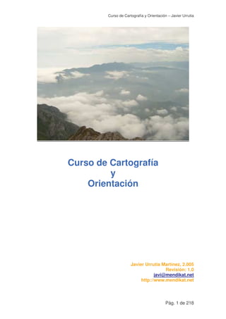 Curso de Cartografía y Orientación – Javier Urrutia
Pág. 1 de 218
Curso de Cartografía
y
Orientación
Javier Urrutia Martínez, 2.005
Revisión: 1.0
javi@mendikat.net
http://www.mendikat.net
 