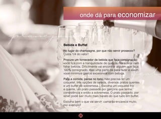 planejamento
festa
onde dá para economizar
Bebida e Buffet
No lugar do champagne, por que não servir prosecco?
Custa 1/4 do valor!
Procure um fornecedor de bebida que faça consignação:
você fica com a tranquilidade de que não vai sobrar nem
faltar bebida. Dificilmente vai encontrar alguém que faça
100% consignado, mas uma parte dá para fazer e assim
você minimiza gastos excessivos com bebida.
Para a comida, pense no todo. Não precisa ter um
coquetel, três opções de salada, diversos pratos quentes
e um buffet de sobremesa... Escolha um coquetel frio
e quente, um prato passado por garçons que tenha
consistência e então a sobremesa. O prato passado, por
sinal, pode sair muito mais barato do que tudo em buffet.
Escolha bem o que vai servir: camarão encarece muito,
por exemplo!
 