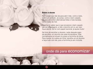 casamento
escolhas
onde dá para economizar
Bolos e doces
Tem coisas que não dá para abrir mão, como o bolo,
que é um símbolo. Já outras, como o bem casado,
dá para encontrar alternativas fofas e mais baratas,
como o pão de mel.
Importante saber que o que encarece o bem casado
são as embalagens, e não o docinho em si, por isso
fique atenta. Se for com papel nacional, já ajuda muito!
Na hora de escolher a doceira, nada daquele papo
de escolher um docinho de cada fornecedora. Elas
normalmente já incluem no preço a forminha do doce.
Para manter os custos em linha, escolha um só doceira
e faça tudo com ela, pois a forminha já vem incluída.
 