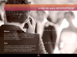 onde dá para economizar
Música
Se o espaço que você escolher não tiver opção
de sonorização, peça para a banda ou DJ incluir
este item no pacote dele - vale mais a pena do
que sonorizar em separado.
Foto
Uma opção é contratar o serviço de foto e apenas
um CD em alta resolução para a entrega do
material. A montagem dos albuns é normalmente
cara e você pode fazer isso depois sozinha!
cerimônia
registro
recordação
 