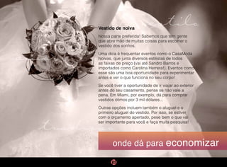tradição
estilo
amor
onde dá para economizar
Vestido de noiva
Nossa parte preferida! Sabemos que tem gente
que abre mão de muitas coisas para escolher o
vestido dos sonhos.
Uma dica é frequentar eventos como o CasaModa
Noivas, que junta diversos estilistas de todos
as faixas de preço (vai até Sandro Barros e
importados como Carolina Herrera!). Eventos como
esse são uma boa oportunidade para experimentar
antes e ver o que funciona no seu corpo!
Se você tiver a oportunidade de ir viajar ao exterior
antes do seu casamento, pense se não vale a
pena. Em Miami, por exemplo, dá para comprar
vestidos ótimos por 3 mil dólares...
Outras opções incluem também o aluguel e o
primeiro aluguel do vestido. Por isso, se estiver
com o orçamento apertado, pese bem o que vai
ser importante para você e faça muita pesquisa!
 