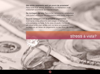 buffet
convidados
stress à vista?
Não existe casamento sem um pouco de ansiedade!
Para você ficar atenta, levantamos os momentos onde
costumam acontecer as maiores brigas.
Na montagem da lista. Para evitar nervosismo, estabeleça
com todos uma meta de convidados para todos seguirem.
Quando começam a vir os primeiros pagamentos.
Com tanta coisa diferente para pagar, é normal dar
uma pequena surtada. Evite essa situação montando
um orçamento claro antes com os itens principais e
espaçando as datas de pagamento no seu fluxo de caixa!
lua de mel
 