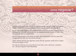 organização
planejamento
como negociar?
Quando você recebe um contrato do seu fornecedor, veja bem todos os detalhes,
desde o combinado para a prestação do serviço até a forma de pagamento.
O que é de praxe: 50% na contratação e 50% na semana da festa, mas se você
está fazendo tudo com antecedência, normalmente dá para buscar um jeito mais
em conta de fazer os pagamentos.
Quanto mais próximo você estiver da data, menos desconto você tem para fazer
o pagamento à vista, por isso preste atenção.
Agora, lembre sempre que algumas coisas não têm garantia, então tome cuidado
na hora de pagar à vista!
Em setores onde há uma concorrência muito forte, como cobertura, mobiliário,
etc., dá para negociar mais! #ficaadica
 