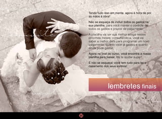 cerimônia
vestido
convidados
convite
festa
lembretes finais
Tendo tudo isso em mente, agora é hora de por
as mãos à obra!
Não se esqueça de incluir todos os gastos na
sua planilha, para você manter o controle de
todos os gastos e prazos de pagamento.
A planilha vai ser sua melhor amiga nestes
próximos meses: consultando-a, você vai
saber a melhor data para programar um novo
pagamento, quanto você já gastou e quanto
ainda pode gastar.
Agora no final do curso, você encontra a nossa
planilha para baixar. Vai te ajudar super!
E não se esqueça: você tem tudo para ter o
casamento dos seus sonhos!
 