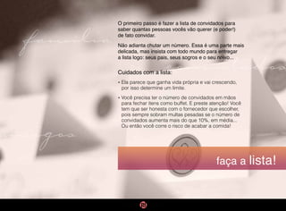 faça a lista!
O primeiro passo é fazer a lista de convidados para
saber quantas pessoas vocês vão querer (e poder!)
de fato convidar.
Não adianta chutar um número. Essa é uma parte mais
delicada, mas insista com todo mundo para entregar
a lista logo: seus pais, seus sogros e o seu noivo...
Cuidados com a lista:
• 
Ela parece que ganha vida própria e vai crescendo,
por isso determine um limite.
• 
Você precisa ter o número de convidados em mãos
para fechar ítens como buffet. E preste atenção! Você
tem que ser honesta com o fornecedor que escolher,
pois sempre sobram multas pesadas se o número de
convidados aumenta mais do que 10%, em média...
Ou então você corre o risco de acabar a comida!
convidados
família
amigos
 