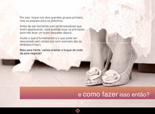 cerimônia
vestido
convite
e como fazer isso então?
Por isso, foque nos dois grandes grupos primeiro,
mas se prepare para os próximos.
Antes de sair fechando com os fornecedores que
forem aparecendo, você precisa orçar os principais,
para não levar um susto daqueles depois.
Avalie o que é fundamental e o que pode ser
descartado sem stress (um bom exemplo são as
lembrancinhas!).
Mais para frente, vamos ensinar o truque de onde
dá para negociar!
 