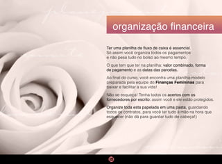 cerimônia
festa
planejamento
convite
lua de mel
organização financeira
Ter uma planilha de fluxo de caixa é essencial.
Só assim você organiza todos os pagamentos
e não pesa tudo no bolso ao mesmo tempo.
O que tem que ter na planilha: valor combinado, forma
de pagamento e as datas das parcelas.
Ao final do curso, você encontra uma planilha-modelo
preparada pela equipe do Finanças Femininas para
baixar e facilitar a sua vida!
Não se esqueça! Tenha todos os acertos com os
fornecedores por escrito: assim você e ele estão protegidos.
Organize toda esta papelada em uma pasta, guardando
todos os contratos, para você ter tudo à mão na hora que
esquecer (não dá para guardar tudo de cabeça!)
 
