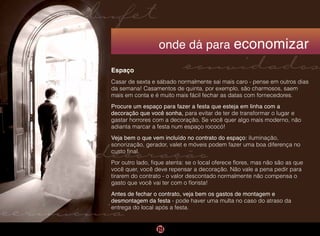 cerimônia
convidados
decoração
bufet
onde dá para economizar
Espaço
Casar de sexta e sábado normalmente sai mais caro - pense em outros dias
da semana! Casamentos de quinta, por exemplo, são charmosos, saem
mais em conta e é muito mais fácil fechar as datas com fornecedores.
Procure um espaço para fazer a festa que esteja em linha com a
decoração que você sonha, para evitar de ter de transformar o lugar e
gastar horrores com a decoração. Se você quer algo mais moderno, não
adianta marcar a festa num espaço rococó!
Veja bem o que vem incluído no contrato do espaço: iluminação,
sonorização, gerador, valet e móveis podem fazer uma boa diferença no
custo final.
Por outro lado, fique atenta: se o local oferece flores, mas não são as que
você quer, você deve repensar a decoração. Não vale a pena pedir para
tirarem do contrato - o valor descontado normalmente não compensa o
gasto que você vai ter com o florista!
Antes de fechar o contrato, veja bem os gastos de montagem e
desmontagem da festa - pode haver uma multa no caso do atraso da
entrega do local após a festa.
 