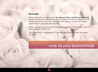 família
sonho
festa
onde dá para economizar
Decoração
Flores costumam ser bem caras! Se optar por flores, escolha as da estação.
Tulipas fora de hora vão sair uma nota. Escolha uma flor da estação do mês
do seu casamento, pois elas costumam sair mais em conta e os floristas
fazem negócio para grandes volumes.
Ideias criativas: trocar flores por folhagens ou galhos! Sempre bem mais em
conta e dão um efeito lindo.
Você pode focar a decoração em materiais de efeito, mas que não sejam
tão caros.
 