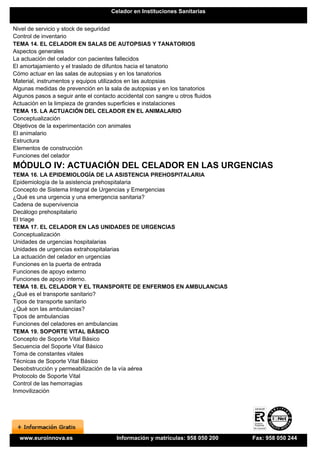 Celador en Instituciones Sanitarias


Nivel de servicio y stock de seguridad
Control de inventario
TEMA 14. EL CELADOR EN SALAS DE AUTOPSIAS Y TANATORIOS
Aspectos generales
La actuación del celador con pacientes fallecidos
El amortajamiento y el traslado de difuntos hacia el tanatorio
Cómo actuar en las salas de autopsias y en los tanatorios
Material, instrumentos y equipos utilizados en las autopsias
Algunas medidas de prevención en la sala de autopsias y en los tanatorios
Algunos pasos a seguir ante el contacto accidental con sangre u otros fluidos
Actuación en la limpieza de grandes superficies e instalaciones
TEMA 15. LA ACTUACIÓN DEL CELADOR EN EL ANIMALARIO
Conceptualización
Objetivos de la experimentación con animales
El animalario
Estructura
Elementos de construcción
Funciones del celador
MÓDULO IV: ACTUACIÓN DEL CELADOR EN LAS URGENCIAS
TEMA 16. LA EPIDEMIOLOGÍA DE LA ASISTENCIA PREHOSPITALARIA
Epidemiología de la asistencia prehospitalaria
Concepto de Sistema Integral de Urgencias y Emergencias
¿Qué es una urgencia y una emergencia sanitaria?
Cadena de supervivencia
Decálogo prehospitalario
El triage
TEMA 17. EL CELADOR EN LAS UNIDADES DE URGENCIAS
Conceptualización
Unidades de urgencias hospitalarias
Unidades de urgencias extrahospitalarias
La actuación del celador en urgencias
Funciones en la puerta de entrada
Funciones de apoyo externo
Funciones de apoyo interno.
TEMA 18. EL CELADOR Y EL TRANSPORTE DE ENFERMOS EN AMBULANCIAS
¿Qué es el transporte sanitario?
Tipos de transporte sanitario
¿Qué son las ambulancias?
Tipos de ambulancias
Funciones del celadores en ambulancias
TEMA 19. SOPORTE VITAL BÁSICO
Concepto de Soporte Vital Básico
Secuencia del Soporte Vital Básico
Toma de constantes vitales
Técnicas de Soporte Vital Básico
Desobstrucción y permeabilización de la vía aérea
Protocolo de Soporte Vital
Control de las hemorragias
Inmovilización




  www.euroinnova.es                     Información y matrículas: 958 050 200   Fax: 958 050 244
 