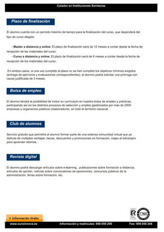 Celador en Instituciones Sanitarias




   Plazo de finalización

El alumno cuenta con un período máximo de tiempo para la finalización del curso, que dependerá del
tipo de curso elegido:


   - Master a distancia y online: El plazo de finalización será de 12 meses a contar desde la fecha de
recepción de las materiales del curso.
   - Curso a distancia y online: El plazo de finalización será de 6 meses a contar desde la fecha de
recepción de los materiales del curso.


 En ambos casos, si una vez cumplido el plazo no se han cumplido los objetivos mínimos exigidos
(entrega de ejercicios y evaluaciones correspondientes), el alumno podrá solicitar una prórroga con
causa justificada de 3 meses.



  Bolsa de empleo

El alumno tendrá la posibilidad de incluir su currículum en nuestra bolsa de empleo y prácticas,
participando así en los distintos procesos de selección y empleo gestionados por más de 2000
empresas y organismos públicos colaboradores, en todo el territorio nacional.




  Club de alumnos

Servicio gratuito que permitirá al alumno formar parte de una extensa comunidad virtual que ya
disfruta de múltiples ventajas: becas, descuentos y promociones en formación, viajes al extranjero
para aprender idiomas...




  Revista digital

El alumno podrá descargar artículos sobre e-learning, publicaciones sobre formación a distancia,
artículos de opinión, noticias sobre convocatorias de oposiciones, concursos públicos de la
administración, ferias sobre formación, etc.




  www.euroinnova.es                       Información y matrículas: 958 050 200               Fax: 958 050 244
 