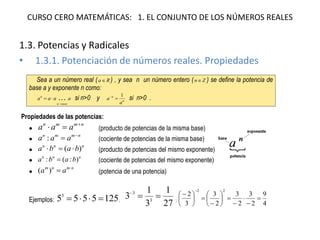 CURSO CERO MATEMÁTICAS: 1. EL CONJUNTO DE LOS NÚMEROS REALES 
1.3. Potencias y Radicales 
• 1.3.1. Potenciación de números reales. Propiedades 
Sea a un número real ( aR ) , y sea n un número entero ( nZ ) se define la potencia de 
base a y exponente n como: 
a a a a 
n veces 
n  
  si n>0 y n 
n 
a 
a 
1 
  si n>0 . 
Propiedades de las potencias: 
 
n m m n a a a    (producto de potencias de la misma base) 
 
n m m n a a a  :  (cociente de potencias de la misma base) 
 
n n n a b  (a b) (producto de potencias del mismo exponente) 
 n n n a :b  (a :b) (cociente de potencias del mismo exponente) 
 
m n m n a a  ( )  (potencia de una potencia) 
Ejemplos: 5 5 5 5 125 3     ; 27 
1 
3 
1 
3 3 
3    
; 4 
9 
2 
3 
2 
3 
2 
3 
3 
2 
2 2 
 
 
 
 
  
 
 
 
 
  
 
 
  
 
 