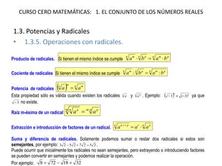 CURSO CERO MATEMÁTICAS: 1. EL CONJUNTO DE LOS NÚMEROS REALES 
1.3. Potencias y Radicales 
•1.3.5. Operaciones con radicales. 
Producto de radicales. Si tienen el mismo índice se cumple npmnpnmbaba Cociente de radicales Si tienen el mismo índice se cumple npmnpnmbaba:: Potencia de radicales nmmnaa Esta propiedad sólo es válida cuando existen los radicales na y nma. Ejemplo: 66)3(3 ya que 3 no existe. Raíz m-ésima de un radical nmpmnpaa Extracción e introducción de factores de un radical. nprnprnaaa Suma y diferencia de radicales. Solamente podemos sumar o restar dos radicales si estos son semejantes, por ejemplo: 25272523. Puede ocurrir que inicialmente los radicales no sean semejantes, pero extrayendo o introduciendo factores se pueden convertir en semejantes y podemos realizar la operación. Por ejemplo: 3218728  