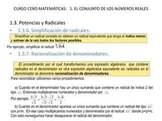 CURSO CERO MATEMÁTICAS: 1. EL CONJUNTO DE LOS NÚMEROS REALES 
1.3. Potencias y Radicales 
•1.3.6. Simplificación de radicales. 
•1.3.7. Racionalización de denominadores. 
Simplificar un radical consiste en obtener un radical equivalente que tenga el índice menor, y extraer de la raíz todos los factores posibles. Por ejemplo, simplificar el radical 464. El procedimiento por el cual transformamos una expresión algebraica que contiene radicales en el denominador en otra expresión algebraica equivalente sin radicales en el denominador se denomina racionalización de denominadores. Para racionalizar utilizamos varios procedimientos: a) Cuando en el denominador hay un único sumando que contiene un radical de índice 2 del tipo a. Entonces multiplicamos numerador y denominador por a. Por ejemplo: 26322233233    . b) Cuando en el denominador aparece un único sumando que contiene un radical del tipo mpa con p<m. En ese caso multiplicamos numerador y denominador por el radical mqa donde p+q=m. Con esto conseguimos hacer desaparecer el radical del denominador.  
