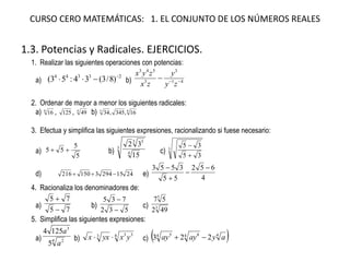 CURSO CERO MATEMÁTICAS: 1. EL CONJUNTO DE LOS NÚMEROS REALES 
1.3. Potencias y Radicales. EJERCICIOS. 
1. Realizar las siguientes operaciones con potencias: a) 23344)8/3(34:53( b) 4133543  zyyzxzyx 2. Ordenar de mayor a menor los siguientes radicales: a) 816, 125, 449 b) 4316,345,34 3. Efectua y simplifica las siguientes expresiones, racionalizando si fuese necesario: a) 5555 b) 34351532 c) 33535   d) 24152943150216 e) 4652553553    4. Racionaliza los denominadores de: a) 7575   b) 532735   c) 3549257 5. Simplifica las siguientes expresiones: a)42351254aa b) 4333yxyxx c) 44845223ayayay  