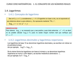 CURSO CERO MATEMÁTICAS: 1. EL CONJUNTO DE LOS NÚMEROS REALES 
1.4. Logaritmos 
•1.4.1. Concepto de logaritmo 
•1.4.2. Logaritmos decimales y logaritmos neperianos 
Sea a>0 y 1a y consideremos 0y. El logaritmo en base a de y es el exponente al que debemos elevar a para obtener y. Se representa mediante yalog: yaxyxalog OBSERVACION Para obtener yalog es necesario que y sea positivo, pues toda potencias 0xa, es decir, no es posible calcular )7(log2 pues no existe ningún número real que verifique que 72x Los logaritmos de base 10 se denominan logaritmos decimales y se escriben sin indicar en el subíndice la base. Así por ejemplo, 5log5log10.. De la misma forma los logaritmos con base el número e, se denominan logaritmos neperianos en honor a John Neper y se escribe mediante la abreviatura ln. Así por ejemplo 5log5lne  