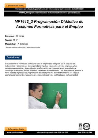 Titulación acredidatada por la Comisión Internacional de Formación de la UNESCO

                           MF1442_3 Programación Didáctica de Acciones Formativas para el Empleo




                   MF1442_3 Programación Didáctica de
                   Acciones Formativas para el Empleo

Duración: 60 horas
Precio: 75 € *
Modalidad:                A distancia
* Materiales didácticos, titulación oficial y gastos de envío incluidos.




   Descripción

El subsistema de Formación profesional para el empleo está integrado por el conjunto de
instrumentos y acciones que tienen por objeto impulsar y extender entre las empresas y los
trabajadores ocupados y desempleados una formación que responda a sus necesidades y
contribuya al desarrollo de una economía basada en el conocimiento. Con este curso se aprende a
llevar a acabo el proceso de programación didáctica para una actividad formativa, a la vez que
aporta los conocimientos necesarios en este ámbito sobre los certificados de profesionalidad




    www.euroinnova.es                                           Información y matrículas: 958 050 200   Fax: 958 050 244
 
