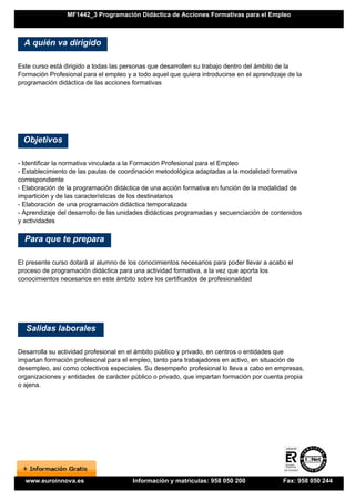 MF1442_3 Programación Didáctica de Acciones Formativas para el Empleo



  A quién va dirigido

Este curso está dirigido a todas las personas que desarrollen su trabajo dentro del ámbito de la
Formación Profesional para el empleo y a todo aquel que quiera introducirse en el aprendizaje de la
programación didáctica de las acciones formativas




 Objetivos

- Identificar la normativa vinculada a la Formación Profesional para el Empleo
- Establecimiento de las pautas de coordinación metodológica adaptadas a la modalidad formativa
correspondiente
- Elaboración de la programación didáctica de una acción formativa en función de la modalidad de
impartición y de las características de los destinatarios
- Elaboración de una programación didáctica temporalizada
- Aprendizaje del desarrollo de las unidades didácticas programadas y secuenciación de contenidos
y actividades

  Para que te prepara

El presente curso dotará al alumno de los conocimientos necesarios para poder llevar a acabo el
proceso de programación didáctica para una actividad formativa, a la vez que aporta los
conocimientos necesarios en este ámbito sobre los certificados de profesionalidad




  Salidas laborales

Desarrolla su actividad profesional en el ámbito público y privado, en centros o entidades que
impartan formación profesional para el empleo, tanto para trabajadores en activo, en situación de
desempleo, así como colectivos especiales. Su desempeño profesional lo lleva a cabo en empresas,
organizaciones y entidades de carácter público o privado, que impartan formación por cuenta propia
o ajena.




  www.euroinnova.es                     Información y matrículas: 958 050 200               Fax: 958 050 244
 