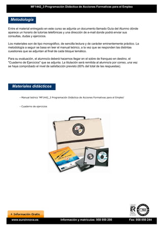 MF1442_3 Programación Didáctica de Acciones Formativas para el Empleo



 Metodología

Entre el material entregado en este curso se adjunta un documento llamado Guía del Alumno dónde
aparece un horario de tutorías telefónicas y una dirección de e-mail donde podrá enviar sus
consultas, dudas y ejercicios.

Los materiales son de tipo monográfico, de sencilla lectura y de carácter eminentemente práctico. La
metodología a seguir se basa en leer el manual teórico, a la vez que se responden las distintas
cuestiones que se adjuntan al final de cada bloque temático.

Para su evaluación, el alumno/a deberá hacernos llegar en el sobre de franqueo en destino, el
"Cuaderno de Ejercicios" que se adjunta. La titulación será remitida al alumno/a por correo, una vez
se haya comprobado el nivel de satisfacción previsto (60% del total de las respuestas).




   Materiales didácticos

        - Manual teórico 'MF1442_3 Programación Didáctica de Acciones Formativas para el Empleo'


        - Cuaderno de ejercicios




  www.euroinnova.es                       Información y matrículas: 958 050 200                    Fax: 958 050 244
 