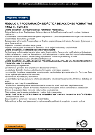 MF1442_3 Programación Didáctica de Acciones Formativas para el Empleo




  Programa formativo

MÓDULO 1. PROGRAMACIÓN DIDÁCTICA DE ACCIONES FORMATIVAS
PARA EL EMPLEO
UNIDAD DIDÁCTICA 1. ESTRUCTURA DE LA FORMACIÓN PROFESIONAL
Sistema Nacional de las Cualificaciones: Catalogo Nacional de Cualificaciones y formación modular, niveles de
cualificación.
Subsistema de Formación Profesional Reglada: Programas de Cualificación Profesional Inicial y Ciclos Formativos:
características, destinatarios y duración.
Subsistema de la Formación Profesional para el Empleo: características y destinatarios. Formación de demanda y de
oferta: Características
Programas formativos: estructura del programa.
Proyectos formativos en la formación en alternancia con el empleo: estructura y características
UNIDAD DIDÁCTICA 2. CERTIFICADOS DE PROFESIONALIDAD
Certificados de profesionalidad: características y vías de adquisición. Estructura del certificado de profesionalidad: perf
profesional/referente ocupacional, formación del certificado/referente formativo, prescripciones de los formadores y
requisitos mínimos de espacio, instalaciones y equipamiento. Formación profesional y en línea.
Programación didáctica vinculada a Certificación Profesional.
UNIDAD DIDÁCTICA 3. ELABORACIÓN DE LA PROGRAMACIÓN DIDÁCTICA DE UNA ACCIÓN FORMATIVA EN
FORMACIÓN PARA EL EMPLEO
La formación por competencias
Características generales de la programación de acciones formativas.
Los objetivos: definición, funciones, clasificación, formulación y normas de redacción.
Los contenidos formativos: conceptuales, procedimentales y actitudinales. Normas de redacción. Funciones. Relación
con los objetivos y la modalidad de formación.
Secuenciación. Actualización y aplicabilidad.
Las actividades: tipología, estructura, criterios de redacción y relación con los contenidos. Dinámicas de trabajo en
grupo.
Metodología: métodos y técnicas didácticas.
Características metodológicas de las modalidades de impartición de los certificados de profesionalidad.
Recursos pedagógicos. relación de recursos, instalaciones, bibliografía, anexos: características y descripción.
Criterios de evaluación: tipos, momento, instrumentos, ponderaciones.
Observaciones para la revisión, actualización y mejora de la programación.
UNIDAD DIDÁCTICA 4. ELABORACIÓN DE LA PROGRAMACIÓN TEMPORALIZADA DE LA ACCIÓN FORMATIVA
La temporalización diaria
Secuenciación de contenidos y concreción de actividades.
Elaboración de la Guía para las acciones formativas, para la modalidad de impartición formación en línea




  www.euroinnova.es                      Información y matrículas: 958 050 200                  Fax: 958 050 244
 