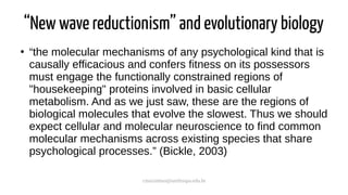 cmaximino@unifesspa.edu.br
“New wave reductionism” and evolutionary biology
●
“the molecular mechanisms of any psychological kind that is
causally efficacious and confers fitness on its possessors
must engage the functionally constrained regions of
"housekeeping" proteins involved in basic cellular
metabolism. And as we just saw, these are the regions of
biological molecules that evolve the slowest. Thus we should
expect cellular and molecular neuroscience to find common
molecular mechanisms across existing species that share
psychological processes.” (Bickle, 2003)
 