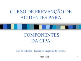 NSST - 2005 1
CURSO DE PREVENÇÃO DE
ACIDENTES PARA
COMPONENTES
DA CIPA
Alex Silva Rocha - Técnica em Segurança do Trabalho
 