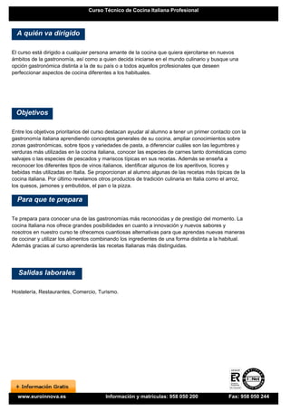 Curso Técnico de Cocina Italiana Profesional



  A quién va dirigido

El curso está dirigido a cualquier persona amante de la cocina que quiera ejercitarse en nuevos
ámbitos de la gastronomía, así como a quien decida iniciarse en el mundo culinario y busque una
opción gastronómica distinta a la de su país o a todos aquellos profesionales que deseen
perfeccionar aspectos de cocina diferentes a los habituales.




 Objetivos

Entre los objetivos prioritarios del curso destacan ayudar al alumno a tener un primer contacto con la
gastronomía italiana aprendiendo conceptos generales de su cocina, ampliar conocimientos sobre
zonas gastronómicas, sobre tipos y variedades de pasta, a diferenciar cuáles son las legumbres y
verduras más utilizadas en la cocina italiana, conocer las especies de carnes tanto domésticas como
salvajes o las especies de pescados y mariscos típicas en sus recetas. Además se enseña a
reconocer los diferentes tipos de vinos italianos, identificar algunos de los aperitivos, licores y
bebidas más utilizadas en Italia. Se proporcionan al alumno algunas de las recetas más típicas de la
cocina italiana. Por último revelamos otros productos de tradición culinaria en Italia como el arroz,
los quesos, jamones y embutidos, el pan o la pizza.

  Para que te prepara

Te prepara para conocer una de las gastronomías más reconocidas y de prestigio del momento. La
cocina Italiana nos ofrece grandes posibilidades en cuanto a innovación y nuevos sabores y
nosotros en nuestro curso te ofrecemos cuantiosas alternativas para que aprendas nuevas maneras
de cocinar y utilizar los alimentos combinando los ingredientes de una forma distinta a la habitual.
Además gracias al curso aprenderás las recetas Italianas más distinguidas.




  Salidas laborales

Hostelería, Restaurantes, Comercio, Turismo.




  www.euroinnova.es                     Información y matrículas: 958 050 200                 Fax: 958 050 244
 