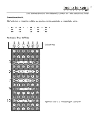 2


                          Aulas de Violão e Guitarra em Curitiba/PR (41) 8442-6701 – www.brenoteixeira.com.br

Sustenidos e Bemóis

São “acidentes” ou notas intermediárias que acontecem entre quase todas as notas citadas acima.



 C   C#    D   D#    E    F   F#    G   G#    A   A#    B
     ou        ou             ou        ou        ou
     Db        Eb             Gb        Ab        Bb


As Notas no Braço do Violão



                                                  Cordas Soltas




                                                  A partir da casa 12 as notas começam a se repetir.
 