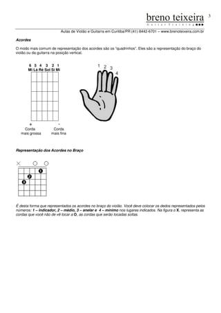 3


                            Aulas de Violão e Guitarra em Curitiba/PR (41) 8442-6701 – www.brenoteixeira.com.br

Acordes

O modo mais comum de representação dos acordes são os “quadrinhos”. Eles são a representação do braço do
violão ou da guitarra na posição vertical.


       6 5 4 3 2 1
       Mi Lá Ré Sol Si Mi




       +                -
   Corda             Corda
  mais grossa       mais fina



Representação dos Acordes no Braço




É desta forma que representados os acordes no braço do violão. Você deve colocar os dedos representados pelos
números: 1 – indicador, 2 – médio, 3 – anelar e 4 – mínimo nos lugares indicados. Na figura o X, representa as
cordas que você não de vê tocar a O, as cordas que serão tocadas soltas.
 