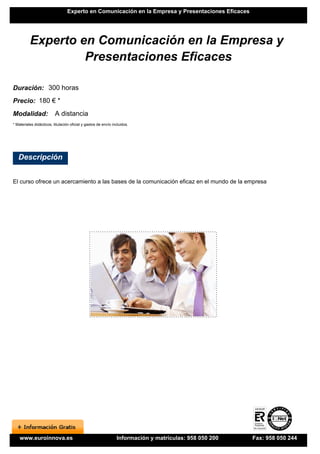 Experto en Comunicación en la Empresa y Presentaciones Eficaces




          Experto en Comunicación en la Empresa y
                   Presentaciones Eficaces

Duración: 300 horas
Precio: 180 € *
Modalidad:                A distancia
* Materiales didácticos, titulación oficial y gastos de envío incluidos.




   Descripción


El curso ofrece un acercamiento a las bases de la comunicación eficaz en el mundo de la empresa




    www.euroinnova.es                                           Información y matrículas: 958 050 200   Fax: 958 050 244
 