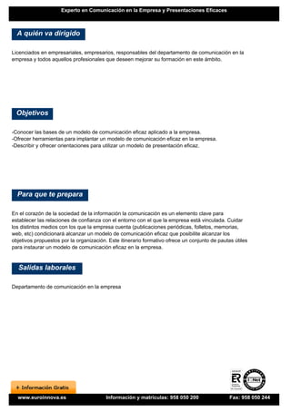 Experto en Comunicación en la Empresa y Presentaciones Eficaces



  A quién va dirigido

Licenciados en empresariales, empresarios, responsables del departamento de comunicación en la
empresa y todos aquellos profesionales que deseen mejorar su formación en este ámbito.




  Objetivos

-Conocer las bases de un modelo de comunicación eficaz aplicado a la empresa.
-Ofrecer herramientas para implantar un modelo de comunicación eficaz en la empresa.
-Describir y ofrecer orientaciones para utilizar un modelo de presentación eficaz.




  Para que te prepara

En el corazón de la sociedad de la información la comunicación es un elemento clave para
establecer las relaciones de confianza con el entorno con el que la empresa está vinculada. Cuidar
los distintos medios con los que la empresa cuenta (publicaciones periódicas, folletos, memorias,
web, etc) condicionará alcanzar un modelo de comunicación eficaz que posibilite alcanzar los
objetivos propuestos por la organización. Este itinerario formativo ofrece un conjunto de pautas útiles
para instaurar un modelo de comunicación eficaz en la empresa.


  Salidas laborales

Departamento de comunicación en la empresa




  www.euroinnova.es                      Información y matrículas: 958 050 200                 Fax: 958 050 244
 