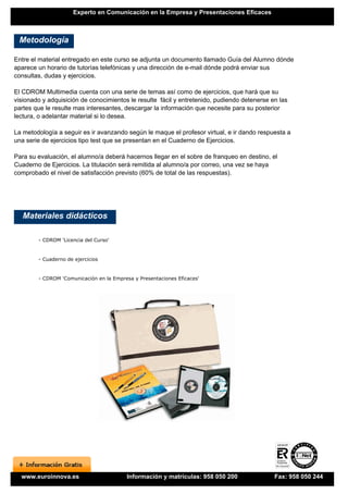 Experto en Comunicación en la Empresa y Presentaciones Eficaces



 Metodología

Entre el material entregado en este curso se adjunta un documento llamado Guía del Alumno dónde
aparece un horario de tutorías telefónicas y una dirección de e-mail dónde podrá enviar sus
consultas, dudas y ejercicios.

El CDROM Multimedia cuenta con una serie de temas así como de ejercicios, que hará que su
visionado y adquisición de conocimientos le resulte fácil y entretenido, pudiendo detenerse en las
partes que le resulte mas interesantes, descargar la información que necesite para su posterior
lectura, o adelantar material si lo desea.

La metodología a seguir es ir avanzando según le maque el profesor virtual, e ir dando respuesta a
una serie de ejercicios tipo test que se presentan en el Cuaderno de Ejercicios.

Para su evaluación, el alumno/a deberá hacernos llegar en el sobre de franqueo en destino, el
Cuaderno de Ejercicios. La titulación será remitida al alumno/a por correo, una vez se haya
comprobado el nivel de satisfacción previsto (60% de total de las respuestas).




   Materiales didácticos

        - CDROM 'Licencia del Curso'


        - Cuaderno de ejercicios


        - CDROM 'Comunicación en la Empresa y Presentaciones Eficaces'




  www.euroinnova.es                       Información y matrículas: 958 050 200              Fax: 958 050 244
 
