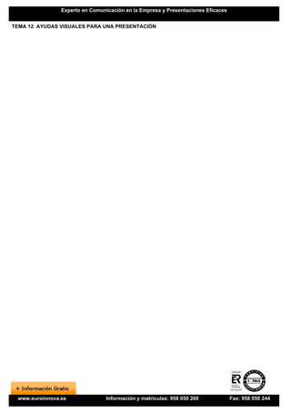 Experto en Comunicación en la Empresa y Presentaciones Eficaces


TEMA 12. AYUDAS VISUALES PARA UNA PRESENTACIÓN




 www.euroinnova.es               Información y matrículas: 958 050 200            Fax: 958 050 244
 
