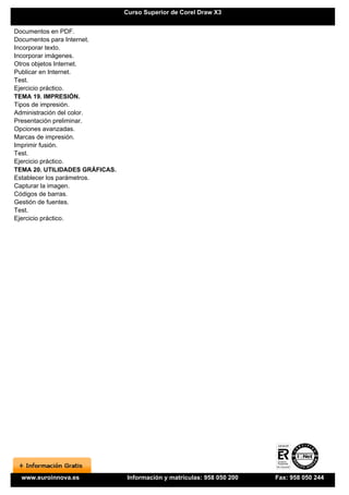 Curso Superior de Corel Draw X3


Documentos en PDF.
Documentos para Internet.
Incorporar texto.
Incorporar imágenes.
Otros objetos Internet.
Publicar en Internet.
Test.
Ejercicio práctico.
TEMA 19. IMPRESIÓN.
Tipos de impresión.
Administración del color.
Presentación preliminar.
Opciones avanzadas.
Marcas de impresión.
Imprimir fusión.
Test.
Ejercicio práctico.
TEMA 20. UTILIDADES GRÁFICAS.
Establecer los parámetros.
Capturar la imagen.
Códigos de barras.
Gestión de fuentes.
Test.
Ejercicio práctico.




  www.euroinnova.es              Información y matrículas: 958 050 200   Fax: 958 050 244
 