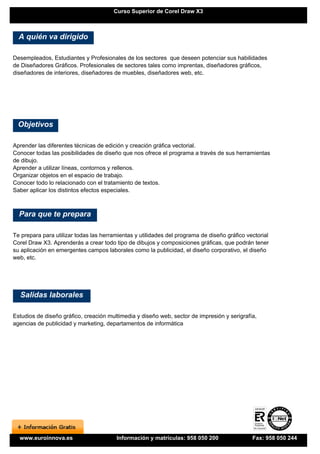 Curso Superior de Corel Draw X3



  A quién va dirigido

Desempleados, Estudiantes y Profesionales de los sectores que deseen potenciar sus habilidades
de Diseñadores Gráficos. Profesionales de sectores tales como imprentas, diseñadores gráficos,
diseñadores de interiores, diseñadores de muebles, diseñadores web, etc.




 Objetivos

Aprender las diferentes técnicas de edición y creación gráfica vectorial.
Conocer todas las posibilidades de diseño que nos ofrece el programa a través de sus herramientas
de dibujo.
Aprender a utilizar líneas, contornos y rellenos.
Organizar objetos en el espacio de trabajo.
Conocer todo lo relacionado con el tratamiento de textos.
Saber aplicar los distintos efectos especiales.



  Para que te prepara

Te prepara para utilizar todas las herramientas y utilidades del programa de diseño gráfico vectorial
Corel Draw X3. Aprenderás a crear todo tipo de dibujos y composiciones gráficas, que podrán tener
su aplicación en emergentes campos laborales como la publicidad, el diseño corporativo, el diseño
web, etc.




  Salidas laborales

Estudios de diseño gráfico, creación multimedia y diseño web, sector de impresión y serigrafía,
agencias de publicidad y marketing, departamentos de informática




  www.euroinnova.es                     Información y matrículas: 958 050 200                 Fax: 958 050 244
 