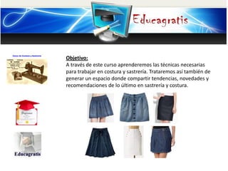 Objetivo:
A través de este curso aprenderemos las técnicas necesarias
para trabajar en costura y sastrería. Trataremos así también de
generar un espacio donde compartir tendencias, novedades y
recomendaciones de lo último en sastrería y c

 